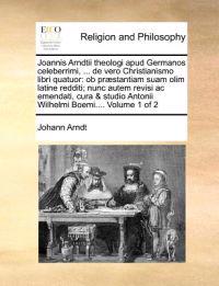 Joannis Arndtii Theologi Apud Germanos Celeberrimi, ... de Vero Christianismo Libri Quatuor