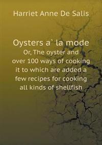 Oysters a la Mode Or, the Oyster and Over 100 Ways of Cooking It to Which Are Added a Few Recipes for Cooking All Kinds of Shellfish
