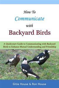 How to Communicate with Backyard Birds: A Quick Start Guide on How to Communicate with Backyard Birds to Enhance Mutual Understanding and Friendship