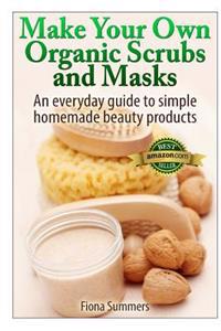 Make Your Own Organic Scrubs and Masks: An Everyday Guide to Simple Homemade Beauty Products