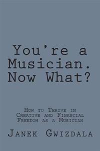 You're a Musician. Now What?: How to Thrive in Creative and Financial Freedom as a Musician