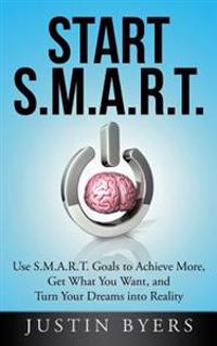 Start S.M.A.R.T.: Use S.M.A.R.T. Goals to Achieve More, Get What You Want, and Turn Your Dreams Into Reality
