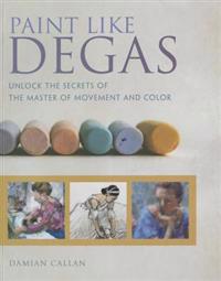 Paint Like Degas: Unlock the Secrets of the Master of Movement and Color