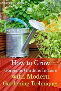 How to Grow Gorgeous Gardens Indoors with Modern Gardening Techniques: Ultimate Guide to Indoor Gardening