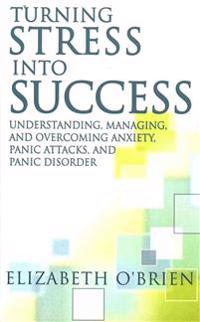 Turning Stress Into Success: Understanding, Managing, and Overcoming Anxiety, Panic Attacks, and Panic Disorder