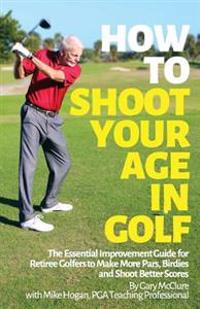 How to Shoot Your Age in Golf: The Essential Improvement Guide for Retiree Golfers to Make More Pars, Birdies and Shoot Better Scores
