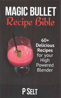 Magic Bullet Recipe Bible: 60+ Delicious Recipes for Your High Powered Blender
