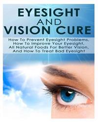 Eyesight and Vision Cure How to Prevent Eyesight Problems, How to Improve Your Eyesight, All Natural Foods for Better Vision, and How to Treat Bad Eye