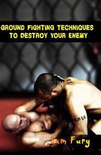 Ground Fighting Techniques to Destroy Your Enemy: Mixed Martial Arts, Brazilian Jiu Jitsu and Street Fighting Grappling Techniques and Strategy