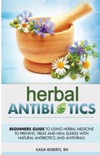Herbal Antibiotics: Beginners Guide to Using Herbal Medicine to Prevent, Treat and Heal Illness with Natural Antibiotics and Antivirals