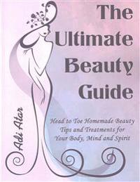 The Ultimate Beauty Guide: Head to Toe Homemade Beauty Tips and Treatments for Your Body, Mind and Spirit