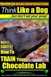 Chocolate Lab, Chocolate Labrador Retriever Training Think Like a Dog But Don't Eat Your Poop!: Here's Exactly How to Train Your Chocolate Lab