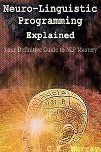 Neuro-Linguistic Programming Explained: Your Definitive Guide to Nlp Mastery