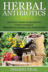 Herbal Antibiotics for Beginners: Natural Home Remedies to Cure Yourself, Prevent Illnesses and Infections
