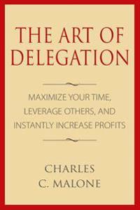 The Art of Delegation: Maximize Your Time, Leverage Others, and Instantly Increa