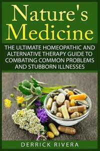 Nature's Medicine: The Ultimate Homeopathic and Alternative Therapy Guide to Combating Common Problems and Stubborn Illnesses