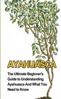 Ayahuasca: The Ultimate Beginner's Guide to Understanding Ayahuasca and What You Need to Know