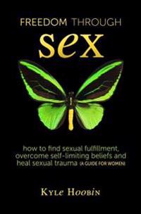 Freedom Through Sex: How to Find Sexual Fulfillment, Overcome Self-Limiting Beliefs and Heal Sexual Trauma (a Guide for Women)