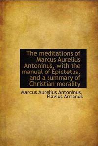 The Meditations of Marcus Aurelius Antoninus, With the Manual of Epictetus, and a Summary of Christian Morality