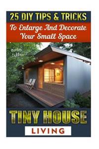 Tiny House Living: 25 DIY Tips& Tricks to Enlarge and Decorate Your Small Space: (Organizing Small Spaces, How to Decorate Small House, D