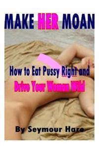 Make Her Moan: How to Eat Pussy Right and Drive Your Woman Wild