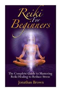 Reiki for Beginners: The Complete Guide to Mastering Reiki Healing to Reduce Stress (Reiki, Chakras, Aura, Reiki Symbols, Reiki Meditation,
