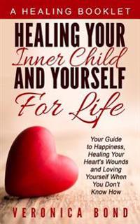 Healing Your Inner Child and Yourself for Life: Your Guide to Happiness, Healing Your Heart's Wounds and Loving Yourself When You Don't Know How