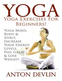 Yoga: Yoga Exercises for Beginners:Yoga Mind, Body & Spirit, Increase Your Energy Levels, Feel Great & Loose Weight