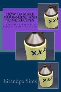 How to Make Moonshine and Some Recipes: Learn the Art That Will Bring You a Lifetime of Joy!