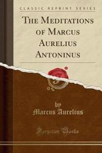 The Meditations of Marcus Aurelius Antoninus (Classic Reprint)