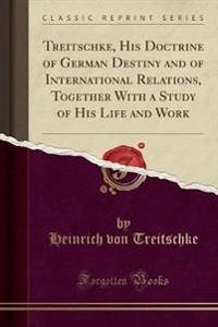 Treitschke, His Doctrine of German Destiny and of International Relations, Together with a Study of His Life and Work (Classic Reprint)