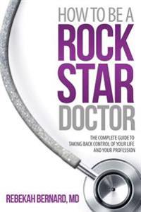 How to Be a Rock Star Doctor: The Complete Guide to Taking Back Control of Your Life and Your Profession