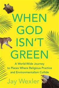 When God Isn't Green: A World-Wide Journey to Places Where Religious Practice and Environmentalism Collide