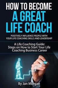 How to Become a Great Life Coach. Positively Influence People with Your Life Coaching Skills and Leadership: A Life Coaching Guide: Steps on How to St