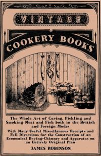 Whole Art of Curing, Pickling and Smoking Meat and Fish both in the British and Foreign Modes - With Many Useful Miscellaneous Receipts and Full Directions for the Construction of an Economical Drying-Chimney and Apparatus on an Entirely Original Plan