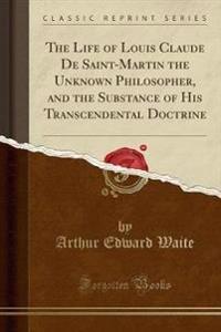 The Life of Louis Claude de Saint-Martin the Unknown Philosopher, and the Substance of His Transcendental Doctrine (Classic Reprint)
