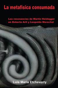 La Metafisica Consumada: Las Resonancias de Martin Heidegger En Roberto Arlt y Leopoldo Marechal