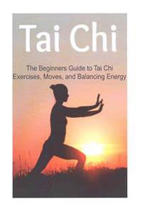 Tai Chi: The Beginners Guide to Tai Chi Exercises, Moves, and Balancing Energy: Tai Chi, Tai Chi Book, Tai Chi Guide, Tai Chi T