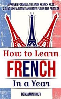 How to Learn French in a Year: Proven Tips and Strategies to Learn French Fast, Sound Like a Native and Have Fun in the Process
