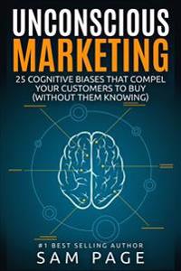 Unconscious Marketing: 25 Cognitive Biases That Compel Your Customers to Buy (Without Them Knowing)