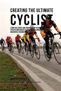 Creating the Ultimate Cyclist: Learn the Secrets and Tricks Used by the Best Professional Cyclists and Coaches to Improve Your Conditioning, Nutritio
