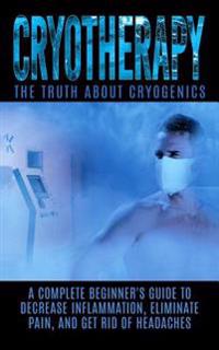 Cryotherapy: The Truth about Cryogenics: A Complete Beginner's Guide to Decrease Inflammation, Eliminate Pain, and Get Rid of Heada