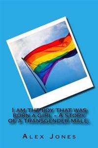 I Am the Boy That Was Born a Girl - A Story of a Transgender Male.: Alex Was Brought Up as a Little Girl for 15 Years, Until He Managed to Tell His Fa