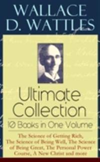 Wallace D. Wattles Ultimate Collection - 10 Books in One Volume: The Science of Getting Rich, The Science of Being Well, The Science of Being Great, The Personal Power Course, A New Christ and more