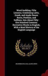 Word-Building. Fifty Lessons, Combining Latin, Greek, and Anglo-Saxon Roots, Prefixes, and Suffixes, Into about Fifty-Five Hundred Common Derivative Words in English, with a Brief History of the English Language