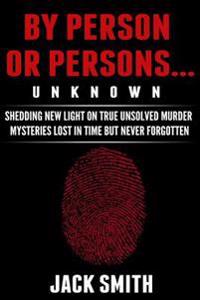 By Person or Persons...Unknown: Shedding New Light on True Unsolved Murder Mysteries Lost in Time But Never Forgotten