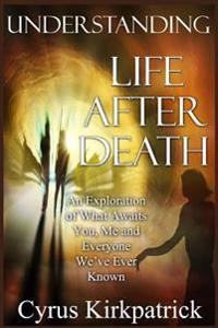 Understanding Life After Death: An Exploration of What Awaits You, Me and Everyone We've Ever Known