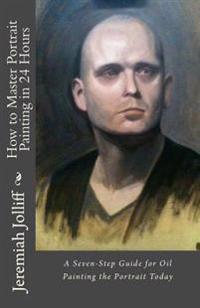 How to Master Portrait Painting in 24 Hours: A Seven-Step Guide for Oil Painting the Portrait Today