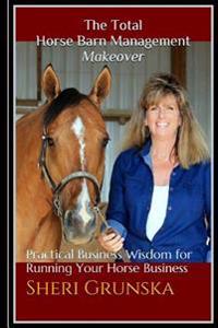 The Total Horse Barn Management Makeover: Practical Business Wisdom for Running Your Horse Business