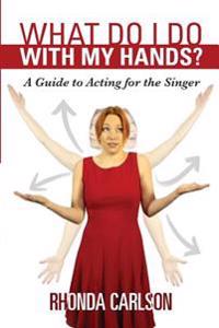 What Do I Do with My Hands?: A Guide to Acting for the Singer